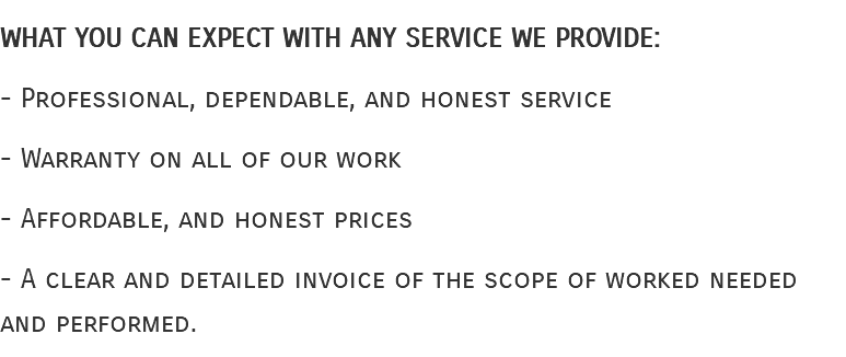What you can expect with any service we provide: - Professional, dependable, and honest service - Warranty on all of our work - Affordable, and honest prices - A clear and detailed invoice of the scope of worked needed and performed. 